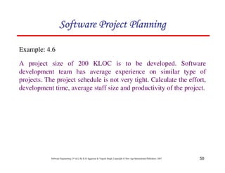 50
Software Engineering (3rd ed.), By K.K Aggarwal  Yogesh Singh, Copyright © New Age International Publishers, 2007
Example: 4.6
A project size of 200 KLOC is to be developed. Software
development team has average experience on similar type of
projects. The project schedule is not very tight. Calculate the effort,
development time, average staff size and productivity of the project.
123456789A72B8C49AD6EEFE
123456789A72B8C49AD6EEFE
123456789A72B8C49AD6EEFE
123456789A72B8C49AD6EEFE
 