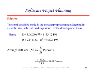 51
Software Engineering (3rd ed.), By K.K Aggarwal  Yogesh Singh, Copyright © New Age International Publishers, 2007
Solution
The semi-detached mode is the most appropriate mode; keeping in
view the size, schedule and experience of the development team.
123456789A72B8C49AD6EEFE
123456789A72B8C49AD6EEFE
123456789A72B8C49AD6EEFE
123456789A72B8C49AD6EEFE
Average staff size
E = 3.0(200)1.12 = 1133.12 PM
D = 2.5(1133.12)0.35 = 29.3 PM
Hence
Persons
D
E
SS =
)
(
Persons
67
38
3
29
12
1133
.
.
.
=
=
 