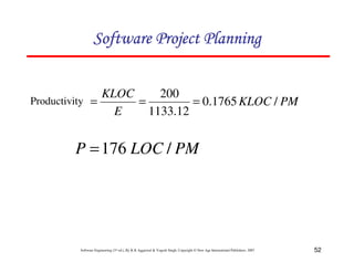 52
Software Engineering (3rd ed.), By K.K Aggarwal  Yogesh Singh, Copyright © New Age International Publishers, 2007
123456789A72B8C49AD6EEFE
123456789A72B8C49AD6EEFE
123456789A72B8C49AD6EEFE
123456789A72B8C49AD6EEFE
Productivity PM
KLOC
E
KLOC
/
1765
.
0
12
.
1133
200
=
=
=
PM
LOC
P /
176
=
 
