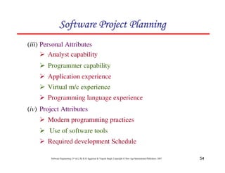 54
Software Engineering (3rd ed.), By K.K Aggarwal  Yogesh Singh, Copyright © New Age International Publishers, 2007
123456789A72B8C49AD6EEFE
123456789A72B8C49AD6EEFE
123456789A72B8C49AD6EEFE
123456789A72B8C49AD6EEFE
(iii) Personal Attributes
2 Analyst capability
2 Programmer capability
2 Application experience
2 Virtual m/c experience
2 Programming language experience
(iv) Project Attributes
2 Modern programming practices
2 Use of software tools
2 Required development Schedule
 