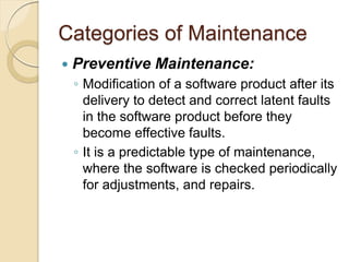 Categories of Maintenance
 Preventive Maintenance:
￨ Modification of a software product after its
delivery to detect and correct latent faults
in the software product before they
become effective faults.
￨ It is a predictable type of maintenance,
where the software is checked periodically
for adjustments, and repairs.
 
