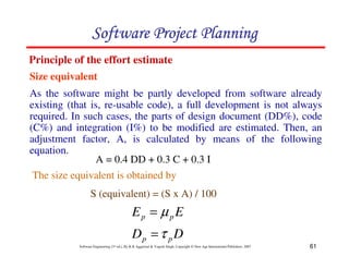 61
Software Engineering (3rd ed.), By K.K Aggarwal  Yogesh Singh, Copyright © New Age International Publishers, 2007
Size equivalent
Principle of the effort estimate
D
D
E
E
p
p
p
p
τ
µ
=
=
123456789A72B8C49AD6EEFE
123456789A72B8C49AD6EEFE
123456789A72B8C49AD6EEFE
123456789A72B8C49AD6EEFE
As the software might be partly developed from software already
existing (that is, re-usable code), a full development is not always
required. In such cases, the parts of design document (DD%), code
(C%) and integration (I%) to be modified are estimated. Then, an
adjustment factor, A, is calculated by means of the following
equation.
A = 0.4 DD + 0.3 C + 0.3 I
The size equivalent is obtained by
S (equivalent) = (S x A) / 100
 