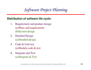 64
Software Engineering (3rd ed.), By K.K Aggarwal  Yogesh Singh, Copyright © New Age International Publishers, 2007
1. Requirement and product design
(a)Plans and requirements
(b)System design
Distribution of software life cycle:
123456789A72B8C49AD6EEFE
123456789A72B8C49AD6EEFE
123456789A72B8C49AD6EEFE
123456789A72B8C49AD6EEFE
2. Detailed Design
(a)Detailed design
3. Code  Unit test
(a)Module code  test
4. Integrate and Test
(a)Integrate  Test
 