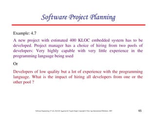 65
Software Engineering (3rd ed.), By K.K Aggarwal  Yogesh Singh, Copyright © New Age International Publishers, 2007
Example: 4.7
A new project with estimated 400 KLOC embedded system has to be
developed. Project manager has a choice of hiring from two pools of
developers: Very highly capable with very little experience in the
programming language being used
Or
Developers of low quality but a lot of experience with the programming
language. What is the impact of hiring all developers from one or the
other pool ?
123456789A72B8C49AD6EEFE
123456789A72B8C49AD6EEFE
123456789A72B8C49AD6EEFE
123456789A72B8C49AD6EEFE
 