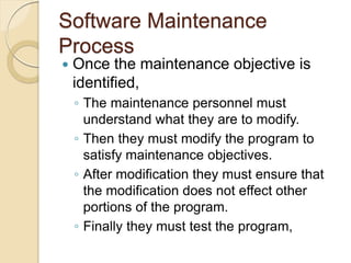Software Maintenance
Process
 Once the maintenance objective is
identified,
￨ The maintenance personnel must
understand what they are to modify.
￨ Then they must modify the program to
satisfy maintenance objectives.
￨ After modification they must ensure that
the modification does not effect other
portions of the program.
￨ Finally they must test the program,
 