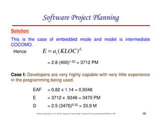 66
Software Engineering (3rd ed.), By K.K Aggarwal  Yogesh Singh, Copyright © New Age International Publishers, 2007
Solution
This is the case of embedded mode and model is intermediate
COCOMO.
Case I: Developers are very highly capable with very little experience
in the programming being used.
= 2.8 (400)1.20 = 3712 PM
EAF = 0.82 x 1.14 = 0.9348
E = 3712 x .9348 = 3470 PM
D = 2.5 (3470)0.32 = 33.9 M
123456789A72B8C49AD6EEFE
123456789A72B8C49AD6EEFE
123456789A72B8C49AD6EEFE
123456789A72B8C49AD6EEFE
Hence i
d
i KLOC
a
E )
(
=
 