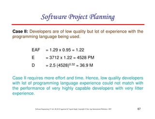 67
Software Engineering (3rd ed.), By K.K Aggarwal  Yogesh Singh, Copyright © New Age International Publishers, 2007
Case II: Developers are of low quality but lot of experience with the
programming language being used.
EAF = 1.29 x 0.95 = 1.22
E = 3712 x 1.22 = 4528 PM
D = 2.5 (4528)0.32 = 36.9 M
Case II requires more effort and time. Hence, low quality developers
with lot of programming language experience could not match with
the performance of very highly capable developers with very litter
experience.
123456789A72B8C49AD6EEFE
123456789A72B8C49AD6EEFE
123456789A72B8C49AD6EEFE
123456789A72B8C49AD6EEFE
 