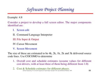 68
Software Engineering (3rd ed.), By K.K Aggarwal  Yogesh Singh, Copyright © New Age International Publishers, 2007
Consider a project to develop a full screen editor. The major components
identified are:
I. Screen edit
II. Command Language Interpreter
III. File Input  Output
IV.Cursor Movement
V. Screen Movement
The size of these are estimated to be 4k, 2k, 1k, 2k and 3k delivered source
code lines. Use COCOMO to determine
1. Overall cost and schedule estimates (assume values for different
cost drivers, with at least three of them being different from 1.0)
2. Cost  Schedule estimates for different phases.
Example: 4.8
123456789A72B8C49AD6EEFE
123456789A72B8C49AD6EEFE
123456789A72B8C49AD6EEFE
123456789A72B8C49AD6EEFE
 