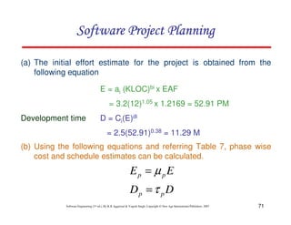 71
Software Engineering (3rd ed.), By K.K Aggarwal  Yogesh Singh, Copyright © New Age International Publishers, 2007
(a) The initial effort estimate for the project is obtained from the
following equation
E = ai (KLOC)bi x EAF
= 3.2(12)1.05 x 1.2169 = 52.91 PM
Development time D = Ci(E)di
= 2.5(52.91)0.38 = 11.29 M
123456789A72B8C49AD6EEFE
123456789A72B8C49AD6EEFE
123456789A72B8C49AD6EEFE
123456789A72B8C49AD6EEFE
(b) Using the following equations and referring Table 7, phase wise
cost and schedule estimates can be calculated.
D
D
E
E
p
p
p
p
τ
µ
=
=
 