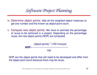 79
Software Engineering (3rd ed.), By K.K Aggarwal  Yogesh Singh, Copyright © New Age International Publishers, 2007
iv. Determine object points: Add all the weighted object instances to
get one number and this known as object-point count.
v. Compute new object points: We have to estimate the percentage
of reuse to be achieved in a project. Depending on the percentage
reuse, the new object points (NOP) are computed.
(object points) * (100-%reuse)
NOP = -------------------------------------------
100
NOP are the object points that will need to be developed and differ from
the object point count because there may be reuse.
123456789A72B8C49AD6EEFE
123456789A72B8C49AD6EEFE
123456789A72B8C49AD6EEFE
123456789A72B8C49AD6EEFE
 