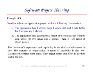 82
Software Engineering (3rd ed.), By K.K Aggarwal  Yogesh Singh, Copyright © New Age International Publishers, 2007
Consider a database application project with the following characteristics:
I. The application has 4 screens with 4 views each and 7 data tables
for 3 servers and 4 clients.
II. The application may generate two report of 6 sections each from 07
data tables for two server and 3 clients. There is 10% reuse of
object points.
Example: 4.9
123456789A72B8C49AD6EEFE
123456789A72B8C49AD6EEFE
123456789A72B8C49AD6EEFE
123456789A72B8C49AD6EEFE
The developer’s experience and capability in the similar environment is
low. The maturity of organization in terms of capability is also low.
Calculate the object point count, New object points and effort to develop
such a project.
 