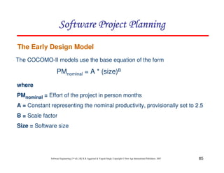 85
Software Engineering (3rd ed.), By K.K Aggarwal  Yogesh Singh, Copyright © New Age International Publishers, 2007
The Early Design Model
The COCOMO-II models use the base equation of the form
PMnominal = A * (size)B
where
PMnominal = Effort of the project in person months
A = Constant representing the nominal productivity, provisionally set to 2.5
B = Scale factor
Size = Software size
123456789A72B8C49AD6EEFE
123456789A72B8C49AD6EEFE
123456789A72B8C49AD6EEFE
123456789A72B8C49AD6EEFE
 