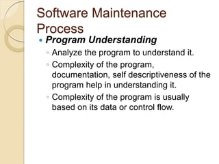 Software Maintenance
Process
 Program Understanding
￨ Analyze the program to understand it.
￨ Complexity of the program,
documentation, self descriptiveness of the
program help in understanding it.
￨ Complexity of the program is usually
based on its data or control flow.
 