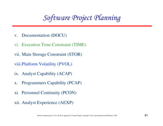 91
Software Engineering (3rd ed.), By K.K Aggarwal  Yogesh Singh, Copyright © New Age International Publishers, 2007
v. Documentation (DOCU)
vi. Execution Time Constraint (TIME)
vii. Main Storage Constraint (STOR)
viii.Platform Volatility (PVOL)
ix. Analyst Capability (ACAP)
x. Programmers Capability (PCAP)
xi. Personnel Continuity (PCON)
xii. Analyst Experience (AEXP)
123456789A72B8C49AD6EEFE
123456789A72B8C49AD6EEFE
123456789A72B8C49AD6EEFE
123456789A72B8C49AD6EEFE
 