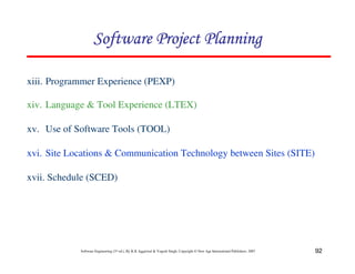 92
Software Engineering (3rd ed.), By K.K Aggarwal  Yogesh Singh, Copyright © New Age International Publishers, 2007
xiii. Programmer Experience (PEXP)
xiv. Language  Tool Experience (LTEX)
xv. Use of Software Tools (TOOL)
xvi. Site Locations  Communication Technology between Sites (SITE)
xvii. Schedule (SCED)
123456789A72B8C49AD6EEFE
123456789A72B8C49AD6EEFE
123456789A72B8C49AD6EEFE
123456789A72B8C49AD6EEFE
 