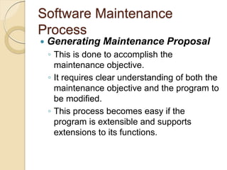 Software Maintenance
Process
 Generating Maintenance Proposal
￨ This is done to accomplish the
maintenance objective.
￨ It requires clear understanding of both the
maintenance objective and the program to
be modified.
￨ This process becomes easy if the
program is extensible and supports
extensions to its functions.
 