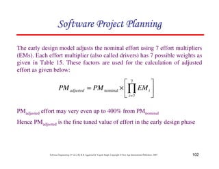 102
Software Engineering (3rd ed.), By K.K Aggarwal  Yogesh Singh, Copyright © New Age International Publishers, 2007
The early design model adjusts the nominal effort using 7 effort multipliers
(EMs). Each effort multiplier (also called drivers) has 7 possible weights as
given in Table 15. These factors are used for the calculation of adjusted
effort as given below:
PMadjusted effort may very even up to 400% from PMnominal
Hence PMadjusted is the fine tuned value of effort in the early design phase
2
3
4
5
6
7
×
= ∏
=
7
7
nominal
i
i
adjusted EM
PM
PM
123456789A72B8C49AD6EEFE
123456789A72B8C49AD6EEFE
123456789A72B8C49AD6EEFE
123456789A72B8C49AD6EEFE
 