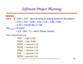104
Software Engineering (3rd ed.), By K.K Aggarwal  Yogesh Singh, Copyright © New Age International Publishers, 2007
Solution
Here B = 0.91 + 0.01 * (Sum of rating on scaling factors for the project)
= 0.91 + 0.01 * (4.96 + 2.03 + 4.24 + 4.38 + 4.68)
= 0.91 + 0.01(20.29)=1.1129
PMnominal = A*(size)B
= 2.5 * (50)1.1129 = 194.41 Person months
The 7 cost drivers are
PDIF = high (1.29)
PERS = high (0.83)
RCPX = nominal (1.0)
RUSE = nominal (1.0)
PREX = nominal (1.0)
FCIL = nominal (1.0)
SCEO = nominal (1.0)
123456789A72B8C49AD6EEFE
123456789A72B8C49AD6EEFE
123456789A72B8C49AD6EEFE
123456789A72B8C49AD6EEFE
 