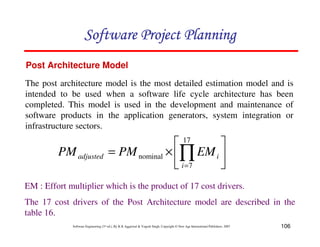 106
Software Engineering (3rd ed.), By K.K Aggarwal  Yogesh Singh, Copyright © New Age International Publishers, 2007
Post Architecture Model
The post architecture model is the most detailed estimation model and is
intended to be used when a software life cycle architecture has been
completed. This model is used in the development and maintenance of
software products in the application generators, system integration or
infrastructure sectors.
2
3
4
5
6
7
×
= ∏
=
17
7
nominal
i
i
adjusted EM
PM
PM
EM : Effort multiplier which is the product of 17 cost drivers.
The 17 cost drivers of the Post Architecture model are described in the
table 16.
123456789A72B8C49AD6EEFE
123456789A72B8C49AD6EEFE
123456789A72B8C49AD6EEFE
123456789A72B8C49AD6EEFE
 