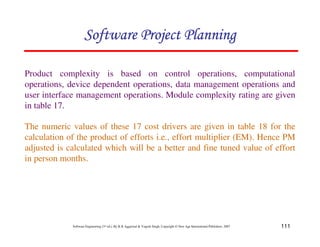 111
Software Engineering (3rd ed.), By K.K Aggarwal  Yogesh Singh, Copyright © New Age International Publishers, 2007
Product complexity is based on control operations, computational
operations, device dependent operations, data management operations and
user interface management operations. Module complexity rating are given
in table 17.
The numeric values of these 17 cost drivers are given in table 18 for the
calculation of the product of efforts i.e., effort multiplier (EM). Hence PM
adjusted is calculated which will be a better and fine tuned value of effort
in person months.
123456789A72B8C49AD6EEFE
123456789A72B8C49AD6EEFE
123456789A72B8C49AD6EEFE
123456789A72B8C49AD6EEFE
 