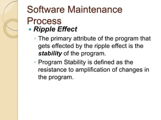 Software Maintenance
Process
 Ripple Effect
￨ The primary attribute of the program that
gets effected by the ripple effect is the
stability of the program.
￨ Program Stability is defined as the
resistance to amplification of changes in
the program.
 
