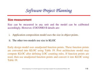118
Software Engineering (3rd ed.), By K.K Aggarwal  Yogesh Singh, Copyright © New Age International Publishers, 2007
Size measurement
Size can be measured in any unit and the model can be calibrated
accordingly. However, COCOMO II details are:
i. Application composition model uses the size in object points.
ii. The other two models use size in KLOC
Early design model uses unadjusted function points. These function points
are converted into KLOC using Table 19. Post architecture model may
compute KLOC after defining LOC counting rules. If function points are
used, then use unadjusted function points and convert it into KLOC using
Table 19.
123456789A72B8C49AD6EEFE
123456789A72B8C49AD6EEFE
123456789A72B8C49AD6EEFE
123456789A72B8C49AD6EEFE
 
