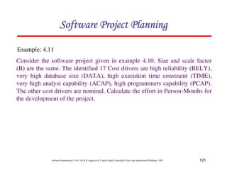 121
Software Engineering (3rd ed.), By K.K Aggarwal  Yogesh Singh, Copyright © New Age International Publishers, 2007
Consider the software project given in example 4.10. Size and scale factor
(B) are the same. The identified 17 Cost drivers are high reliability (RELY),
very high database size (DATA), high execution time constraint (TIME),
very high analyst capability (ACAP), high programmers capability (PCAP).
The other cost drivers are nominal. Calculate the effort in Person-Months for
the development of the project.
Example: 4.11
123456789A72B8C49AD6EEFE
123456789A72B8C49AD6EEFE
123456789A72B8C49AD6EEFE
123456789A72B8C49AD6EEFE
 