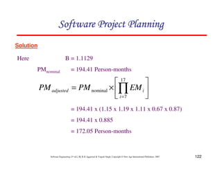 122
Software Engineering (3rd ed.), By K.K Aggarwal  Yogesh Singh, Copyright © New Age International Publishers, 2007
Solution
Here B = 1.1129
PMnominal = 194.41 Person-months
= 194.41 x (1.15 x 1.19 x 1.11 x 0.67 x 0.87)
= 194.41 x 0.885
= 172.05 Person-months
2
3
4
5
6
7
×
= ∏
=
17
7
nominal
i
i
adjusted EM
PM
PM
123456789A72B8C49AD6EEFE
123456789A72B8C49AD6EEFE
123456789A72B8C49AD6EEFE
123456789A72B8C49AD6EEFE
 