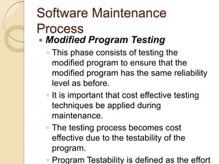 Software Maintenance
Process
 Modified Program Testing
￨ This phase consists of testing the
modified program to ensure that the
modified program has the same reliability
level as before.
￨ It is important that cost effective testing
techniques be applied during
maintenance.
￨ The testing process becomes cost
effective due to the testability of the
program.
￨ Program Testability is defined as the effort
 