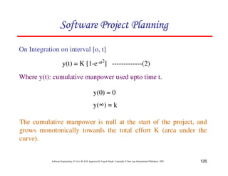 126
Software Engineering (3rd ed.), By K.K Aggarwal  Yogesh Singh, Copyright © New Age International Publishers, 2007
On Integration on interval [o, t]
Where y(t): cumulative manpower used upto time t.
y(0) = 0
y(4) = k
123456789A72B8C49AD6EEFE
123456789A72B8C49AD6EEFE
123456789A72B8C49AD6EEFE
123456789A72B8C49AD6EEFE
y(t) = K [1-e-at2
] -------------(2)
The cumulative manpower is null at the start of the project, and
grows monotonically towards the total effort K (area under the
curve).
 
