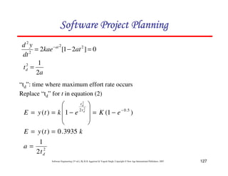 127
Software Engineering (3rd ed.), By K.K Aggarwal  Yogesh Singh, Copyright © New Age International Publishers, 2007
0
]
2
1
[
2 2
2
2
2
=
−
= −
at
kae
dt
y
d at
a
td
2
1
2
=
“td”: time where maximum effort rate occurs
Replace “td” for t in equation (2)
2
5
.
0
2
2
1
3935
.
0
)
(
)
1
(
1
)
(
2
2
d
t
t
t
a
k
t
y
E
e
K
e
k
t
y
E d
d
=
=
=
−
=
8
8
9
A
B
B
C
D
−
=
= −
123456789A72B8C49AD6EEFE
123456789A72B8C49AD6EEFE
123456789A72B8C49AD6EEFE
123456789A72B8C49AD6EEFE
 