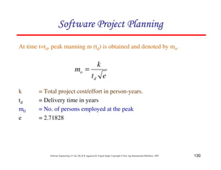 130
Software Engineering (3rd ed.), By K.K Aggarwal  Yogesh Singh, Copyright © New Age International Publishers, 2007
At time t=td, peak manning m (td) is obtained and denoted by mo.
e
t
k
m
d
o =
k = Total project cost/effort in person-years.
td = Delivery time in years
m0 = No. of persons employed at the peak
e = 2.71828
123456789A72B8C49AD6EEFE
123456789A72B8C49AD6EEFE
123456789A72B8C49AD6EEFE
123456789A72B8C49AD6EEFE
 
