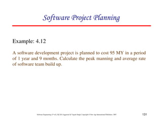 131
Software Engineering (3rd ed.), By K.K Aggarwal  Yogesh Singh, Copyright © New Age International Publishers, 2007
Example: 4.12
A software development project is planned to cost 95 MY in a period
of 1 year and 9 months. Calculate the peak manning and average rate
of software team build up.
123456789A72B8C49AD6EEFE
123456789A72B8C49AD6EEFE
123456789A72B8C49AD6EEFE
123456789A72B8C49AD6EEFE
 