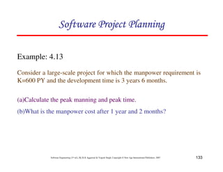 133
Software Engineering (3rd ed.), By K.K Aggarwal  Yogesh Singh, Copyright © New Age International Publishers, 2007
Example: 4.13
Consider a large-scale project for which the manpower requirement is
K=600 PY and the development time is 3 years 6 months.
(a)Calculate the peak manning and peak time.
(b)What is the manpower cost after 1 year and 2 months?
123456789A72B8C49AD6EEFE
123456789A72B8C49AD6EEFE
123456789A72B8C49AD6EEFE
123456789A72B8C49AD6EEFE
 
