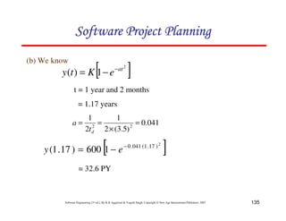 135
Software Engineering (3rd ed.), By K.K Aggarwal  Yogesh Singh, Copyright © New Age International Publishers, 2007
(b) We know
[ ]
2
1
)
( at
e
K
t
y −
−
=
t = 1 year and 2 months
= 1.17 years
041
.
0
)
5
.
3
(
2
1
2
1
2
2
=
×
=
=
d
t
a
[ ]
2
)
17
.
1
(
041
.
0
1
600
)
17
.
1
( −
−
= e
y
= 32.6 PY
123456789A72B8C49AD6EEFE
123456789A72B8C49AD6EEFE
123456789A72B8C49AD6EEFE
123456789A72B8C49AD6EEFE
 