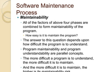 Software Maintenance
Process
 Maintainability
￨ All of the factors of above four phases are
combined to form maintainability of the
program.
 How easy is it to maintain the program?
￨ The answer to this question depends upon
how difficult the program is to understand.
￨ Program maintainability and program
understandability are parallel concepts.
￨ The more difficult a program is to understand,
the more difficult it is to maintain.
￨ And the more difficult it is to maintain, the
 