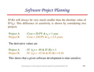 141
Software Engineering (3rd ed.), By K.K Aggarwal  Yogesh Singh, Copyright © New Age International Publishers, 2007
D1(K) will always be very much smaller than the absolute value of
D1(td). This difference in sensitivity is shown by considering two
projects
Project A : Cost = 20 PY  td = 1 year
Project B : Cost = 120 PY  td = 2.5 years
Project A : D` (td) = -40  D`(K) = 1
Project B : D` (td) = -15.36  D`(K) = 0.16
The derivative values are
This shows that a given software development is time sensitive.
123456789A72B8C49AD6EEFE
123456789A72B8C49AD6EEFE
123456789A72B8C49AD6EEFE
123456789A72B8C49AD6EEFE
 