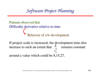 142
Software Engineering (3rd ed.), By K.K Aggarwal  Yogesh Singh, Copyright © New Age International Publishers, 2007
Putnam observed that
Difficulty derivative relative to time
Behavior of s/w development
If project scale is increased, the development time also
increase to such an extent that remains constant
around a value which could be 8,15,27.
3
d
t
k
123456789A72B8C49AD6EEFE
123456789A72B8C49AD6EEFE
123456789A72B8C49AD6EEFE
123456789A72B8C49AD6EEFE
 