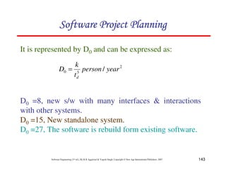 143
Software Engineering (3rd ed.), By K.K Aggarwal  Yogesh Singh, Copyright © New Age International Publishers, 2007
It is represented by D0 and can be expressed as:
2
3
0 / year
person
t
k
D
d
=
D0 =8, new s/w with many interfaces  interactions
with other systems.
D0 =15, New standalone system.
D0 =27, The software is rebuild form existing software.
123456789A72B8C49AD6EEFE
123456789A72B8C49AD6EEFE
123456789A72B8C49AD6EEFE
123456789A72B8C49AD6EEFE
 