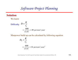 145
Software Engineering (3rd ed.), By K.K Aggarwal  Yogesh Singh, Copyright © New Age International Publishers, 2007
We know
Solution
2
d
t
K
D =
Difficulty
year
person/
49
)
5
.
3
(
600
2
=
=
Manpower build up can be calculated by following equation
3
0
d
t
K
D =
2
3
/
14
)
5
.
3
(
600
year
person
=
=
123456789A72B8C49AD6EEFE
123456789A72B8C49AD6EEFE
123456789A72B8C49AD6EEFE
123456789A72B8C49AD6EEFE
 