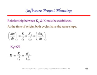 155
Software Engineering (3rd ed.), By K.K Aggarwal  Yogesh Singh, Copyright © New Age International Publishers, 2007
Relationship between Kd  K must be established.
At the time of origin, both cycles have the same slope.
o
d
od
d
d
o dt
dm
t
K
t
K
dt
dm
8
9
A
B
C
D
=
=
=
8
9
A
B
C
D
2
2
Kd=K/6
2
2
od
d
d t
K
t
K
D =
=
123456789A72B8C49AD6EEFE
123456789A72B8C49AD6EEFE
123456789A72B8C49AD6EEFE
123456789A72B8C49AD6EEFE
 