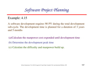 157
Software Engineering (3rd ed.), By K.K Aggarwal  Yogesh Singh, Copyright © New Age International Publishers, 2007
Example: 4.15
A software development requires 90 PY during the total development
sub-cycle. The development time is planned for a duration of 3 years
and 5 months
(a)Calculate the manpower cost expended until development time
(b) Determine the development peak time
(c) Calculate the difficulty and manpower build up.
123456789A72B8C49AD6EEFE
123456789A72B8C49AD6EEFE
123456789A72B8C49AD6EEFE
123456789A72B8C49AD6EEFE
 