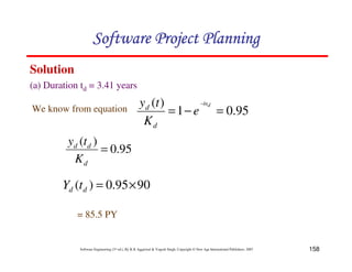 158
Software Engineering (3rd ed.), By K.K Aggarwal  Yogesh Singh, Copyright © New Age International Publishers, 2007
(a) Duration td = 3.41 years
Solution
95
.
0
)
(
=
d
d
d
K
t
y
90
95
.
0
)
( ×
=
d
d t
Y
= 85.5 PY
We know from equation 95
.
0
1
)
(
=
−
=
− d
bt
e
K
t
y
d
d
123456789A72B8C49AD6EEFE
123456789A72B8C49AD6EEFE
123456789A72B8C49AD6EEFE
123456789A72B8C49AD6EEFE
 