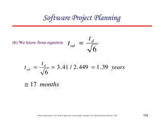 159
Software Engineering (3rd ed.), By K.K Aggarwal  Yogesh Singh, Copyright © New Age International Publishers, 2007
(b) We know from equation
6
d
od
t
t =
years
t
t d
od 39
.
1
449
.
2
/
41
.
3
6
=
=
=
months
17
≅
123456789A72B8C49AD6EEFE
123456789A72B8C49AD6EEFE
123456789A72B8C49AD6EEFE
123456789A72B8C49AD6EEFE
 