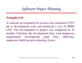161
Software Engineering (3rd ed.), By K.K Aggarwal  Yogesh Singh, Copyright © New Age International Publishers, 2007
Example:4.16
A software development for avionics has consumed 32 PY
up to development cycle and produced a size of 48000
LOC. The development of project was completed in 25
months. Calculate the development time, total manpower
requirement, development peak time, difficulty,
manpower build up and technology factor.
123456789A72B8C49AD6EEFE
123456789A72B8C49AD6EEFE
123456789A72B8C49AD6EEFE
123456789A72B8C49AD6EEFE
 