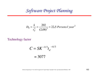 163
Software Engineering (3rd ed.), By K.K Aggarwal  Yogesh Singh, Copyright © New Age International Publishers, 2007
2
3
3
0 5
22
08
2
202
year
Persons
t
k
D
d
/
.
)
.
(
=
=
=
3
/
4
3
/
1 −
−
= d
t
SK
C
= 3077
Technology factor
123456789A72B8C49AD6EEFE
123456789A72B8C49AD6EEFE
123456789A72B8C49AD6EEFE
123456789A72B8C49AD6EEFE
 