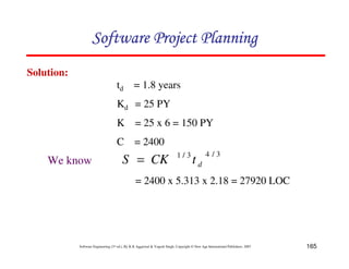 165
Software Engineering (3rd ed.), By K.K Aggarwal  Yogesh Singh, Copyright © New Age International Publishers, 2007
Solution:
3
/
4
3
/
1
d
t
CK
S =
= 2400 x 5.313 x 2.18 = 27920 LOC
We know
td = 1.8 years
Kd = 25 PY
K = 25 x 6 = 150 PY
C = 2400
123456789A72B8C49AD6EEFE
123456789A72B8C49AD6EEFE
123456789A72B8C49AD6EEFE
123456789A72B8C49AD6EEFE
 