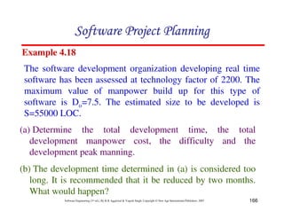 166
Software Engineering (3rd ed.), By K.K Aggarwal  Yogesh Singh, Copyright © New Age International Publishers, 2007
Example 4.18
The software development organization developing real time
software has been assessed at technology factor of 2200. The
maximum value of manpower build up for this type of
software is Do=7.5. The estimated size to be developed is
S=55000 LOC.
(a) Determine the total development time, the total
development manpower cost, the difficulty and the
development peak manning.
(b) The development time determined in (a) is considered too
long. It is recommended that it be reduced by two months.
What would happen?
123456789A72B8C49AD6EEFE
123456789A72B8C49AD6EEFE
123456789A72B8C49AD6EEFE
123456789A72B8C49AD6EEFE
 