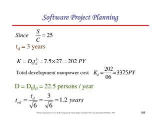 168
Software Engineering (3rd ed.), By K.K Aggarwal  Yogesh Singh, Copyright © New Age International Publishers, 2007
25
=
C
S
Since
td = 3 years
PY
Kd 75
.
33
06
202
=
=
D = D0td = 22.5 persons / year
years
t
t d
od 2
.
1
6
3
6
=
=
=
Total development manpower cost
PY
t
D
K d 202
27
5
.
7
3
0 =
×
=
=
123456789A72B8C49AD6EEFE
123456789A72B8C49AD6EEFE
123456789A72B8C49AD6EEFE
123456789A72B8C49AD6EEFE
 