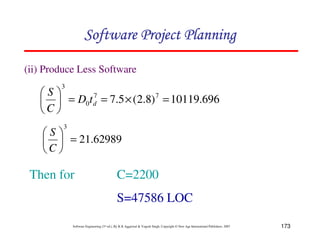 173
Software Engineering (3rd ed.), By K.K Aggarwal  Yogesh Singh, Copyright © New Age International Publishers, 2007
696
.
10119
)
8
.
2
(
5
.
7 7
7
0
3
=
×
=
=
8
9
A
B
C
D
d
t
D
C
S
62989
.
21
3
=
8
9
A
B
C
D
C
S
Then for C=2200
S=47586 LOC
(ii) Produce Less Software
123456789A72B8C49AD6EEFE
123456789A72B8C49AD6EEFE
123456789A72B8C49AD6EEFE
123456789A72B8C49AD6EEFE
 